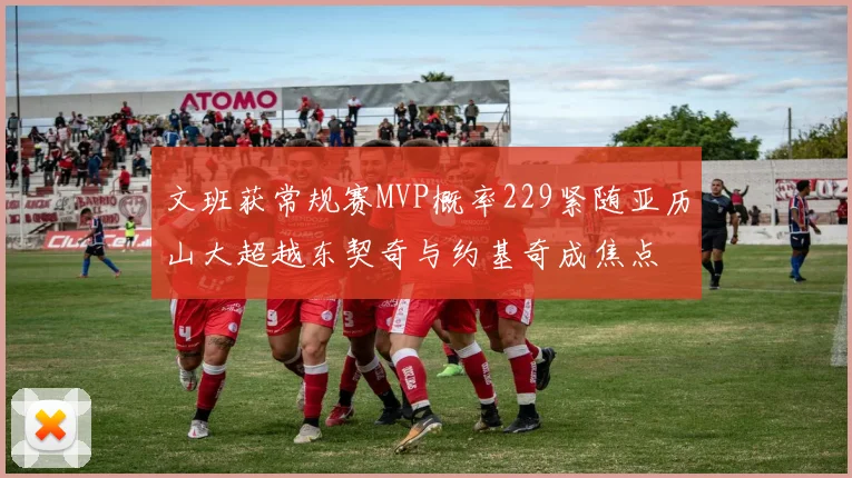 文班获常规赛MVP概率229紧随亚历山大超越东契奇与约基奇成焦点