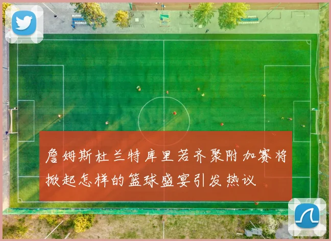 詹姆斯杜兰特库里若齐聚附加赛将掀起怎样的篮球盛宴引发热议