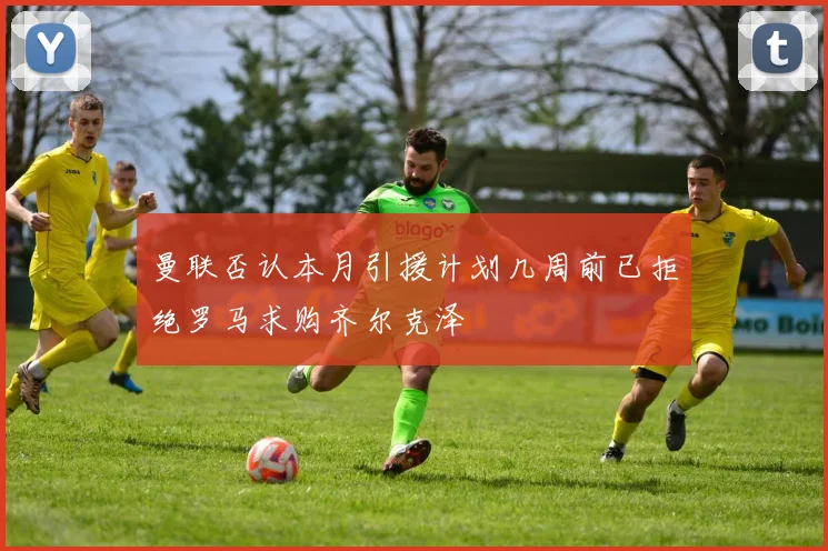 曼联否认本月引援计划几周前已拒绝罗马求购齐尔克泽